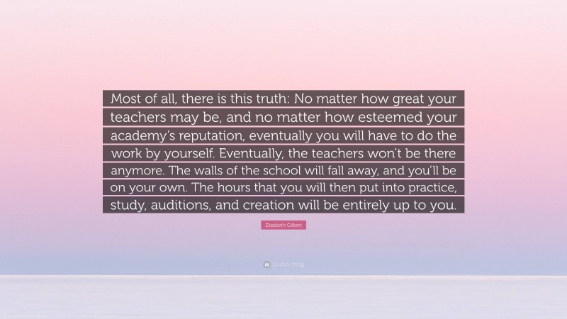 Elizabeth Gilbert Quote: “Most of all, there is this truth: No matter how great your teachers may be, and no matter how esteemed your academy’s reputation, eventually you will have to do the work by yourself. Eventually, the teachers won’t be there anymore. The walls of the school will fall away, and you’ll be on your own. The hours that you will then put into practice, study, auditions, and creation will be entirely up to you.”