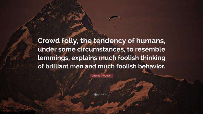 Charles T. Munger Quote: “Crowd folly, the tendency of humans, under some circumstances, to resemble lemmings, explains much foolish thinking of brilliant men and much foolish behavior.”
