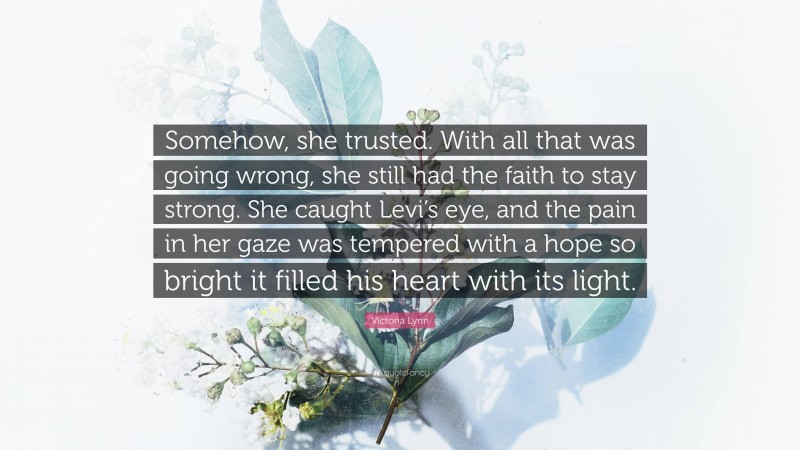 Victoria Lynn Quote: “Somehow, she trusted. With all that was going wrong, she still had the faith to stay strong. She caught Levi’s eye, and the pain in her gaze was tempered with a hope so bright it filled his heart with its light.”