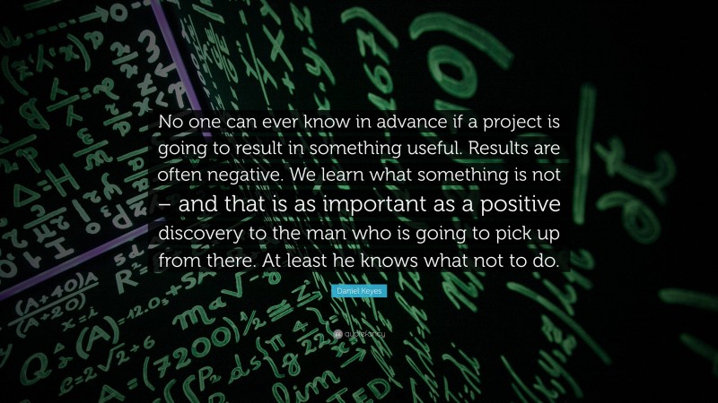 Daniel Keyes Quote: “No one can ever know in advance if a project is going to result in something useful. Results are often negative. We learn what something is not – and that is as important as a positive discovery to the man who is going to pick up from there. At least he knows what not to do.”