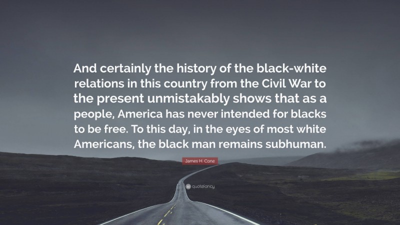 James H. Cone Quote: “And certainly the history of the black-white relations in this country from the Civil War to the present unmistakably shows that as a people, America has never intended for blacks to be free. To this day, in the eyes of most white Americans, the black man remains subhuman.”