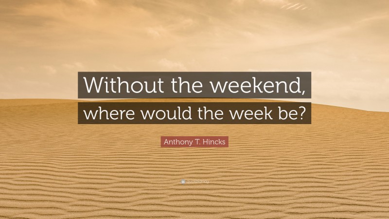Anthony T. Hincks Quote: “Without the weekend, where would the week be?”