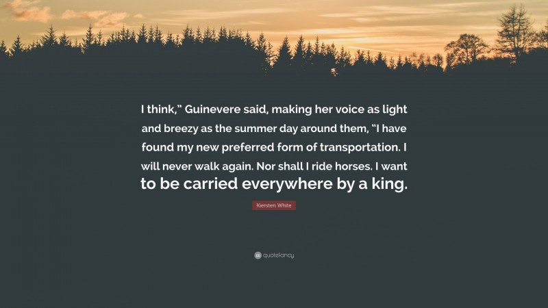 Kiersten White Quote: “I think,” Guinevere said, making her voice as light and breezy as the summer day around them, “I have found my new preferred form of transportation. I will never walk again. Nor shall I ride horses. I want to be carried everywhere by a king.”