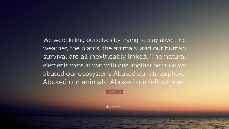 Tahereh Mafi Quote: “We were killing ourselves by trying to stay alive. The weather, the plants, the animals, and our human survival are all inextricably linked. The natural elements were at war with one another because we abused our ecosystem. Abused our atmosphere. Abused our animals. Abused our fellow man.”