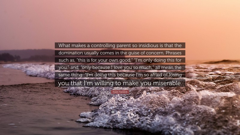 Susan Forward Quote: “What makes a controlling parent so insidious is that the domination usually comes in the guise of concern. Phrases such as, “this is for your own good,” “I’m only doing this for you,” and, “only because I love you so much,” all mean the same thing: “I’m doing this because I’m so afraid of losing you that I’m willing to make you miserable.”