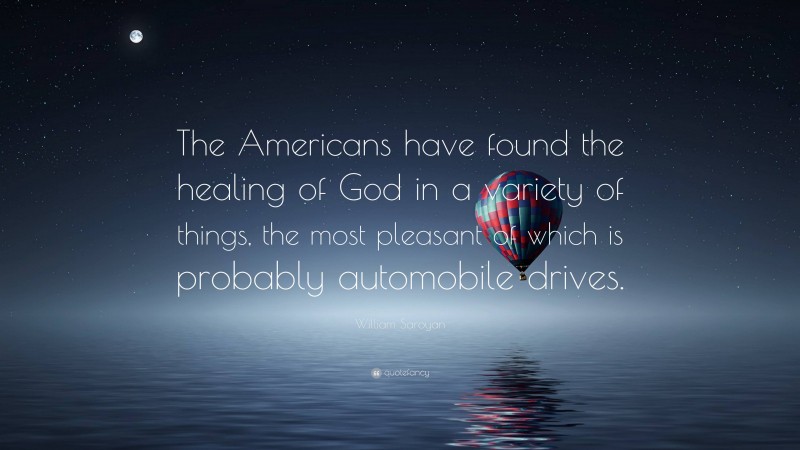 William Saroyan Quote: “The Americans have found the healing of God in a variety of things, the most pleasant of which is probably automobile drives.”