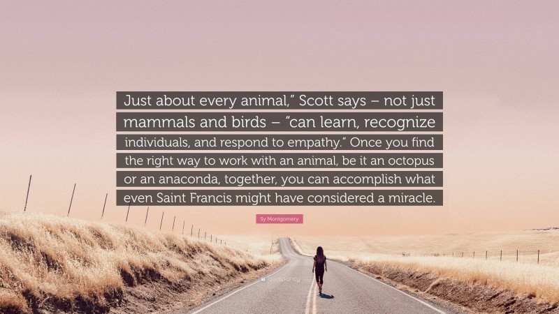 Sy Montgomery Quote: “Just about every animal,” Scott says – not just mammals and birds – “can learn, recognize individuals, and respond to empathy.” Once you find the right way to work with an animal, be it an octopus or an anaconda, together, you can accomplish what even Saint Francis might have considered a miracle.”