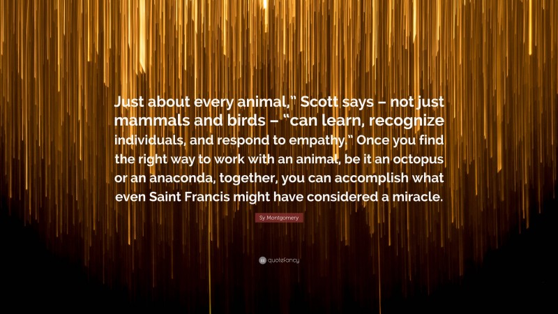 Sy Montgomery Quote: “Just about every animal,” Scott says – not just mammals and birds – “can learn, recognize individuals, and respond to empathy.” Once you find the right way to work with an animal, be it an octopus or an anaconda, together, you can accomplish what even Saint Francis might have considered a miracle.”