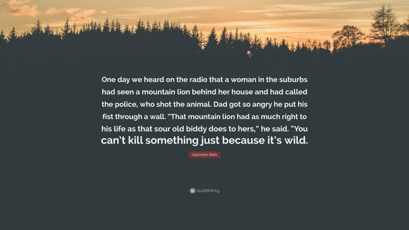 Jeannette Walls Quote: “One day we heard on the radio that a woman in the suburbs had seen a mountain lion behind her house and had called the police, who shot the animal. Dad got so angry he put his fist through a wall. “That mountain lion had as much right to his life as that sour old biddy does to hers,” he said. “You can’t kill something just because it’s wild.”