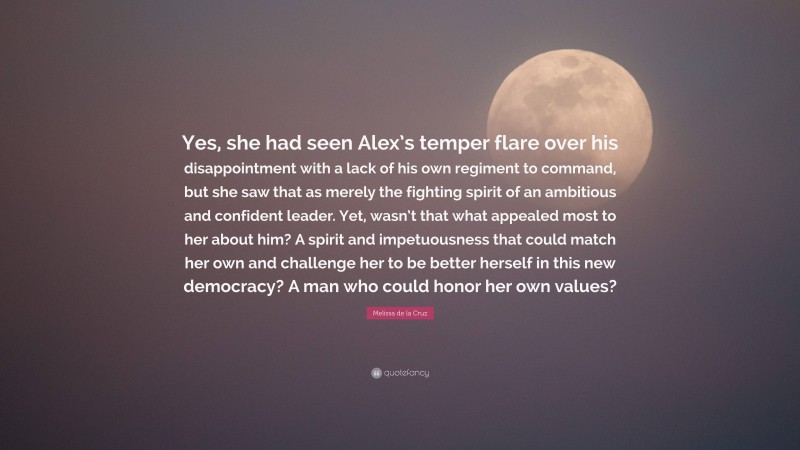 Melissa de la Cruz Quote: “Yes, she had seen Alex’s temper flare over his disappointment with a lack of his own regiment to command, but she saw that as merely the fighting spirit of an ambitious and confident leader. Yet, wasn’t that what appealed most to her about him? A spirit and impetuousness that could match her own and challenge her to be better herself in this new democracy? A man who could honor her own values?”