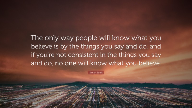 Simon Sinek Quote: “The only way people will know what you believe is by the things you say and do, and if you’re not consistent in the things you say and do, no one will know what you believe.”