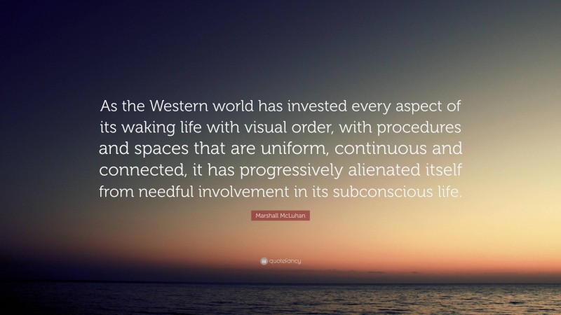 Marshall McLuhan Quote: “As the Western world has invested every aspect of its waking life with visual order, with procedures and spaces that are uniform, continuous and connected, it has progressively alienated itself from needful involvement in its subconscious life.”