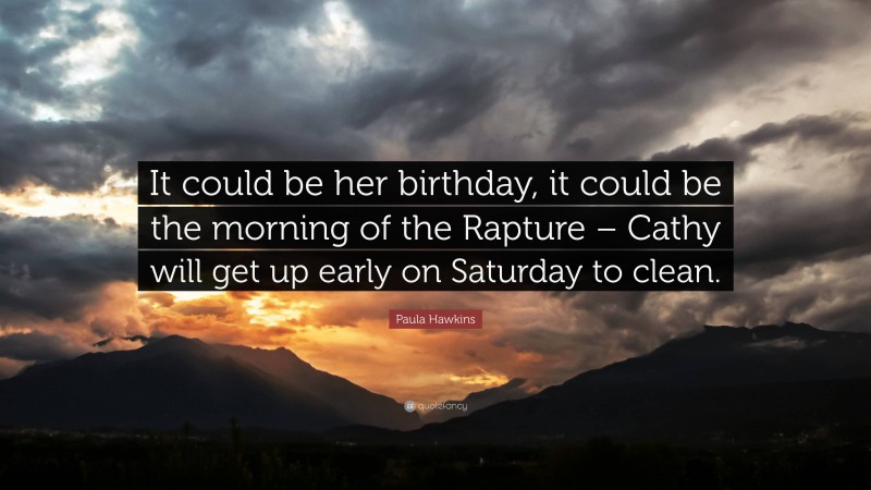 Paula Hawkins Quote: “It could be her birthday, it could be the morning of the Rapture – Cathy will get up early on Saturday to clean.”