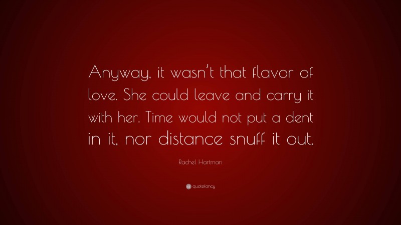 Rachel Hartman Quote: “Anyway, it wasn’t that flavor of love. She could leave and carry it with her. Time would not put a dent in it, nor distance snuff it out.”