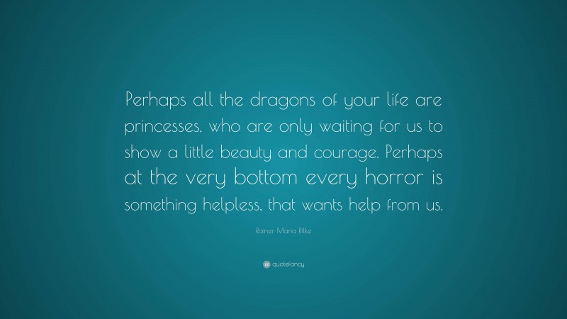 Rainer Maria Rilke Quote: “Perhaps all the dragons of your life are princesses, who are only waiting for us to show a little beauty and courage. Perhaps at the very bottom every horror is something helpless, that wants help from us.”