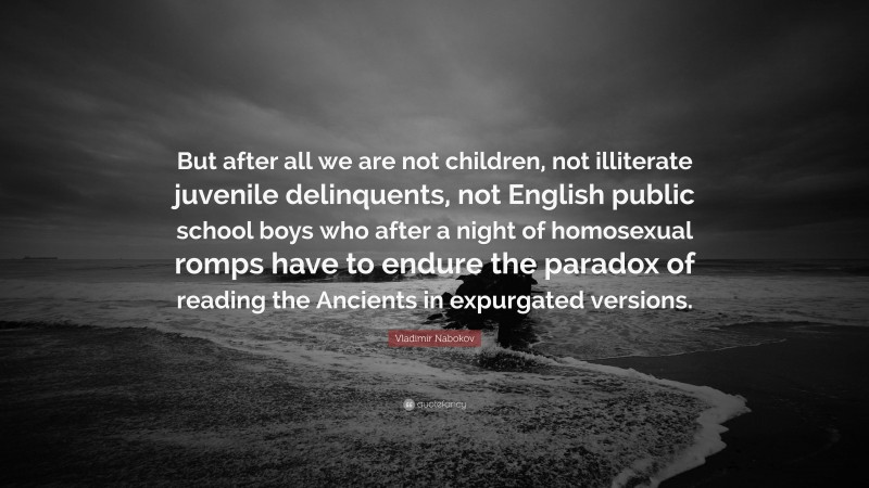 Vladimir Nabokov Quote: “But after all we are not children, not illiterate juvenile delinquents, not English public school boys who after a night of homosexual romps have to endure the paradox of reading the Ancients in expurgated versions.”