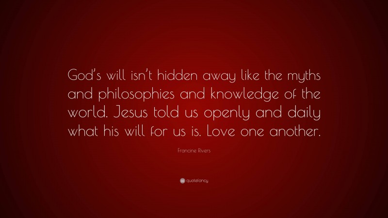 Francine Rivers Quote: “God’s will isn’t hidden away like the myths and philosophies and knowledge of the world. Jesus told us openly and daily what his will for us is. Love one another.”