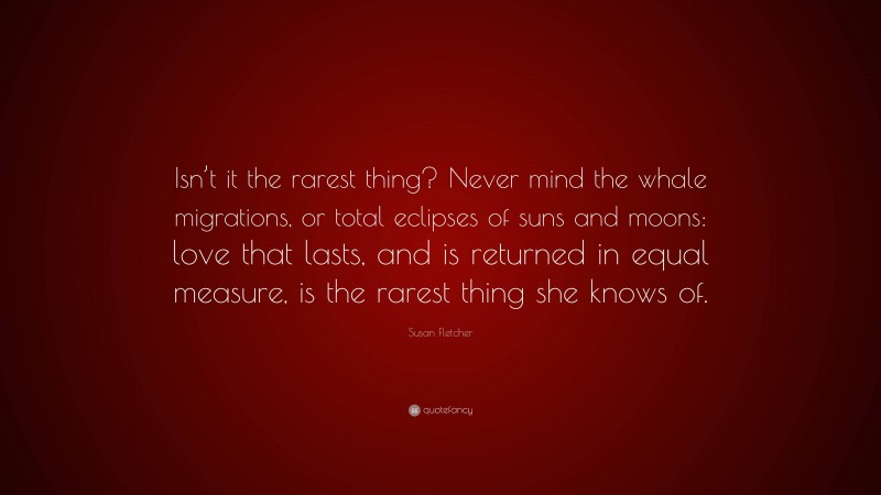 Susan Fletcher Quote: “Isn’t it the rarest thing? Never mind the whale migrations, or total eclipses of suns and moons: love that lasts, and is returned in equal measure, is the rarest thing she knows of.”