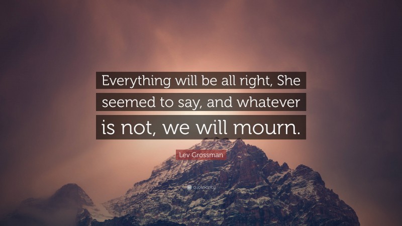 Lev Grossman Quote: “Everything will be all right, She seemed to say, and whatever is not, we will mourn.”