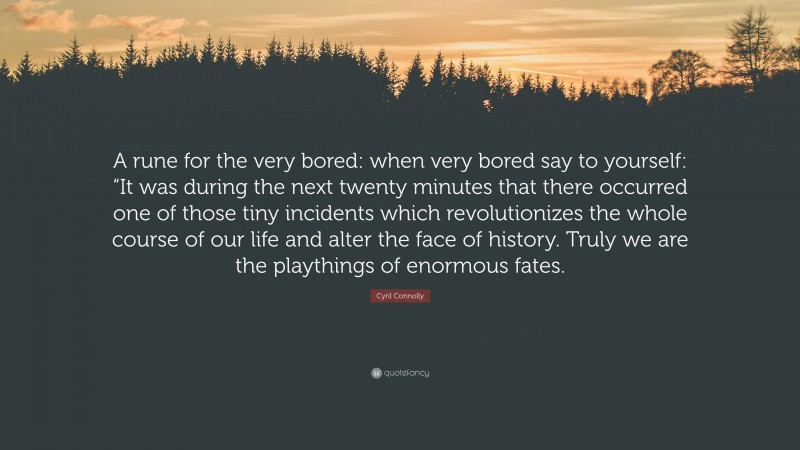 Cyril Connolly Quote: “A rune for the very bored: when very bored say to yourself: “It was during the next twenty minutes that there occurred one of those tiny incidents which revolutionizes the whole course of our life and alter the face of history. Truly we are the playthings of enormous fates.”