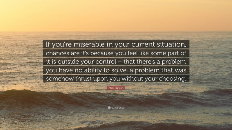 Mark Manson Quote: “If you’re miserable in your current situation, chances are it’s because you feel like some part of it is outside your control – that there’s a problem you have no ability to solve, a problem that was somehow thrust upon you without your choosing.”