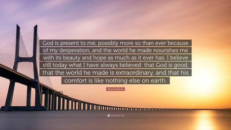 Shauna Niequist Quote: “God is present to me, possibly more so than ever because of my desperation, and the world he made nourishes me with its beauty and hope as much as it ever has. I believe still today what I have always believed: that God is good, that the world he made is extraordinary, and that his comfort is like nothing else on earth.”