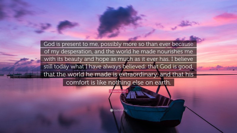 Shauna Niequist Quote: “God is present to me, possibly more so than ever because of my desperation, and the world he made nourishes me with its beauty and hope as much as it ever has. I believe still today what I have always believed: that God is good, that the world he made is extraordinary, and that his comfort is like nothing else on earth.”