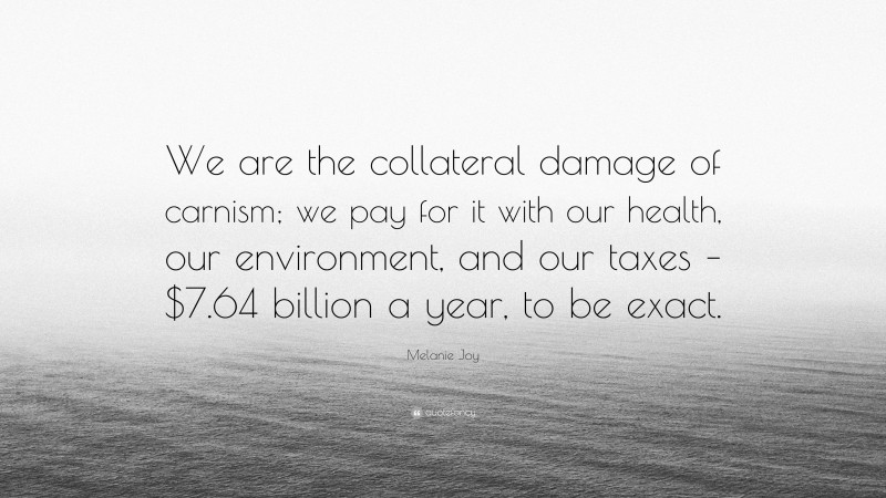 Melanie Joy Quote: “We are the collateral damage of carnism; we pay for it with our health, our environment, and our taxes – $7.64 billion a year, to be exact.”