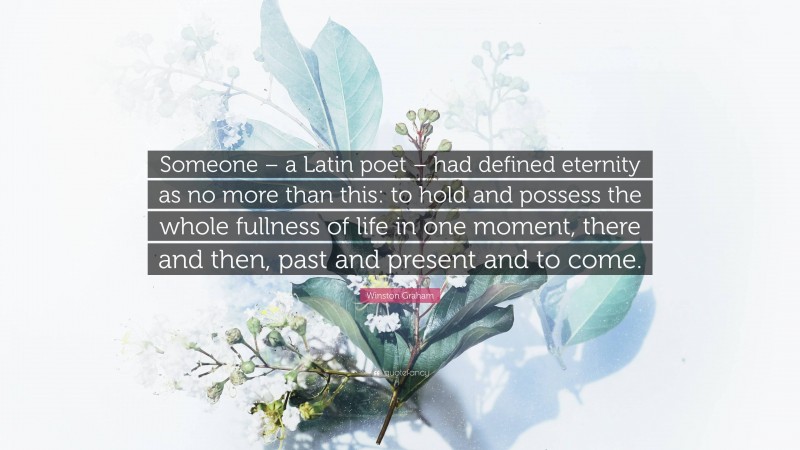 Winston Graham Quote: “Someone – a Latin poet – had defined eternity as no more than this: to hold and possess the whole fullness of life in one moment, there and then, past and present and to come.”