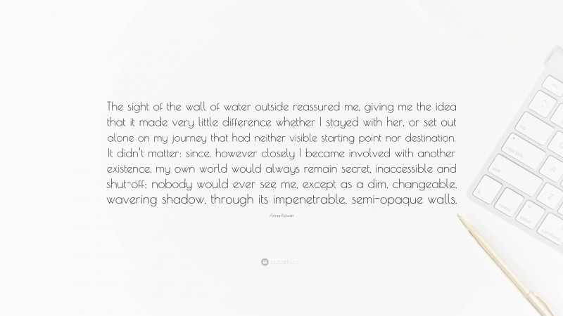 Anna Kavan Quote: “The sight of the wall of water outside reassured me, giving me the idea that it made very little difference whether I stayed with her, or set out alone on my journey that had neither visible starting point nor destination. It didn’t matter: since, however closely I became involved with another existence, my own world would always remain secret, inaccessible and shut-off; nobody would ever see me, except as a dim, changeable, wavering shadow, through its impenetrable, semi-opaque walls.”