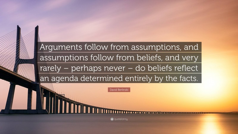 David Berlinski Quote: “Arguments follow from assumptions, and assumptions follow from beliefs, and very rarely – perhaps never – do beliefs reflect an agenda determined entirely by the facts.”