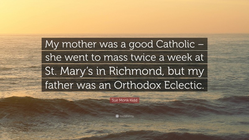 Sue Monk Kidd Quote: “My mother was a good Catholic – she went to mass twice a week at St. Mary’s in Richmond, but my father was an Orthodox Eclectic.”