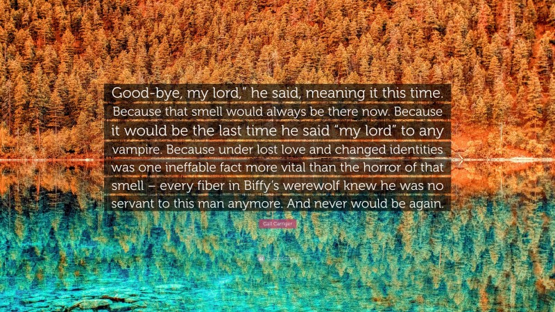 Gail Carriger Quote: “Good-bye, my lord,” he said, meaning it this time. Because that smell would always be there now. Because it would be the last time he said “my lord” to any vampire. Because under lost love and changed identities was one ineffable fact more vital than the horror of that smell – every fiber in Biffy’s werewolf knew he was no servant to this man anymore. And never would be again.”