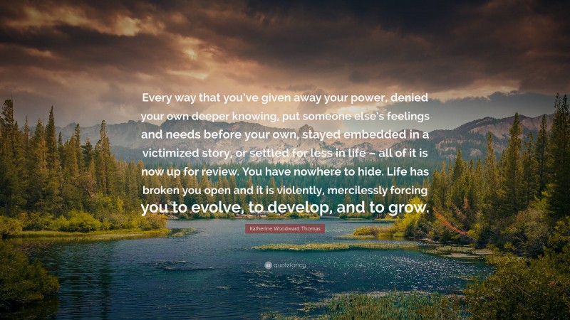 Katherine Woodward Thomas Quote: “Every way that you’ve given away your power, denied your own deeper knowing, put someone else’s feelings and needs before your own, stayed embedded in a victimized story, or settled for less in life – all of it is now up for review. You have nowhere to hide. Life has broken you open and it is violently, mercilessly forcing you to evolve, to develop, and to grow.”