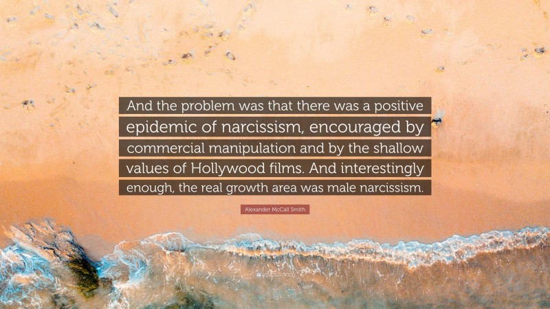 Alexander McCall Smith Quote: “And the problem was that there was a positive epidemic of narcissism, encouraged by commercial manipulation and by the shallow values of Hollywood films. And interestingly enough, the real growth area was male narcissism.”
