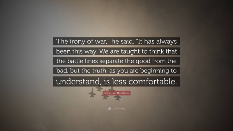 Jonathan Renshaw Quote: “The irony of war,” he said. “It has always been this way. We are taught to think that the battle lines separate the good from the bad, but the truth, as you are beginning to understand, is less comfortable.”