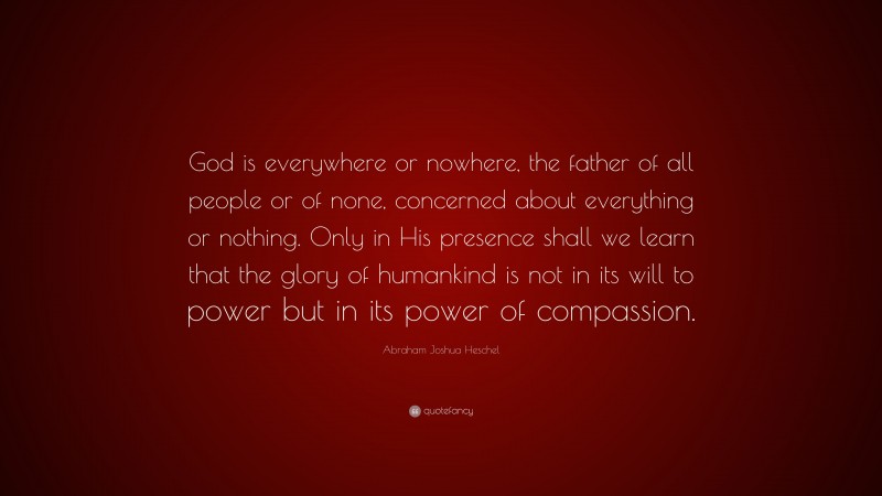 Abraham Joshua Heschel Quote: “God is everywhere or nowhere, the father of all people or of none, concerned about everything or nothing. Only in His presence shall we learn that the glory of humankind is not in its will to power but in its power of compassion.”