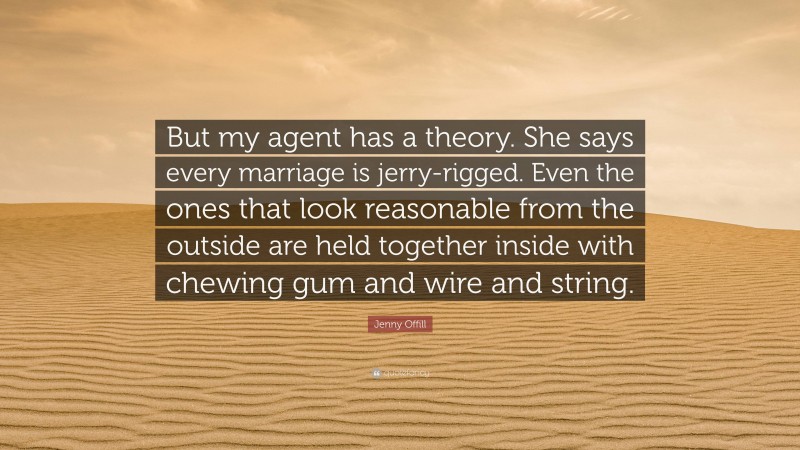 Jenny Offill Quote: “But my agent has a theory. She says every marriage is jerry-rigged. Even the ones that look reasonable from the outside are held together inside with chewing gum and wire and string.”