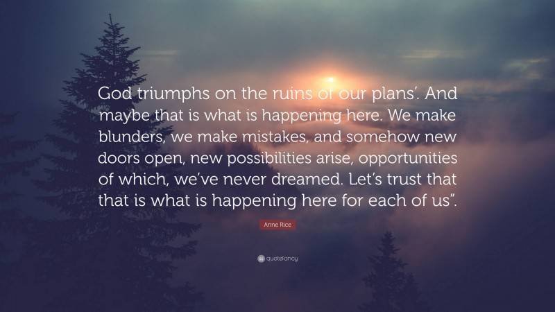 Anne Rice Quote: “God triumphs on the ruins of our plans’. And maybe that is what is happening here. We make blunders, we make mistakes, and somehow new doors open, new possibilities arise, opportunities of which, we’ve never dreamed. Let’s trust that that is what is happening here for each of us”.”