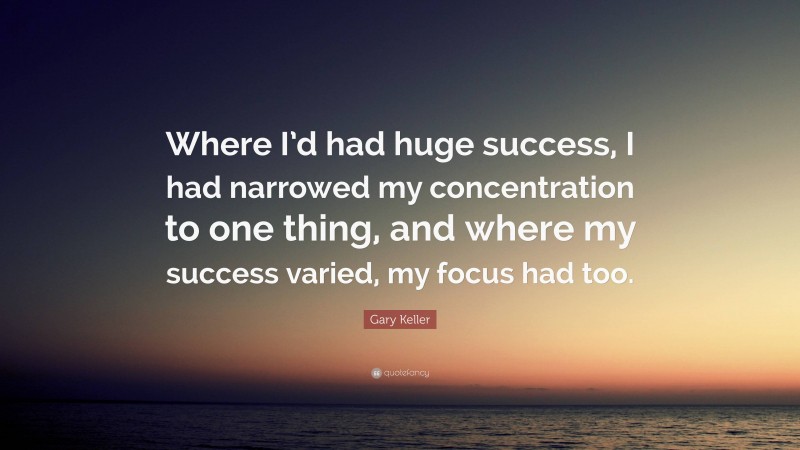 Gary Keller Quote: “Where I’d had huge success, I had narrowed my concentration to one thing, and where my success varied, my focus had too.”
