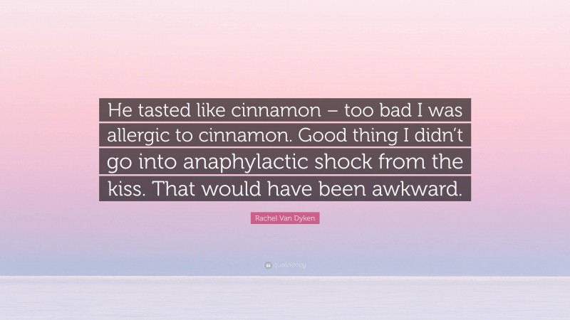 Rachel Van Dyken Quote: “He tasted like cinnamon – too bad I was allergic to cinnamon. Good thing I didn’t go into anaphylactic shock from the kiss. That would have been awkward.”
