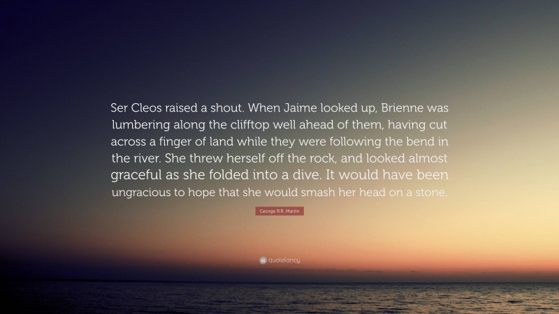 George R.R. Martin Quote: “Ser Cleos raised a shout. When Jaime looked up, Brienne was lumbering along the clifftop well ahead of them, having cut across a finger of land while they were following the bend in the river. She threw herself off the rock, and looked almost graceful as she folded into a dive. It would have been ungracious to hope that she would smash her head on a stone.”