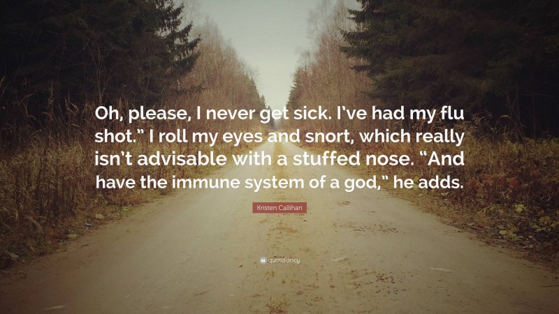 Kristen Callihan Quote: “Oh, please, I never get sick. I’ve had my flu shot.” I roll my eyes and snort, which really isn’t advisable with a stuffed nose. “And have the immune system of a god,” he adds.”