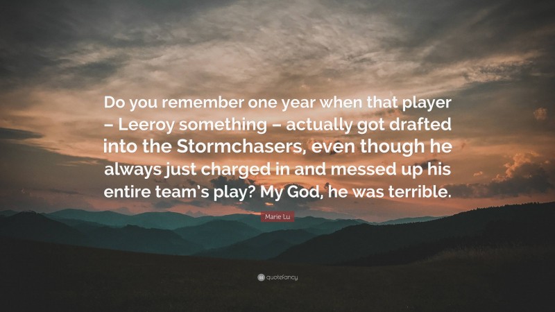 Marie Lu Quote: “Do you remember one year when that player – Leeroy something – actually got drafted into the Stormchasers, even though he always just charged in and messed up his entire team’s play? My God, he was terrible.”