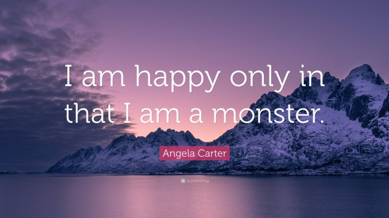 Angela Carter Quote: “I am happy only in that I am a monster.”