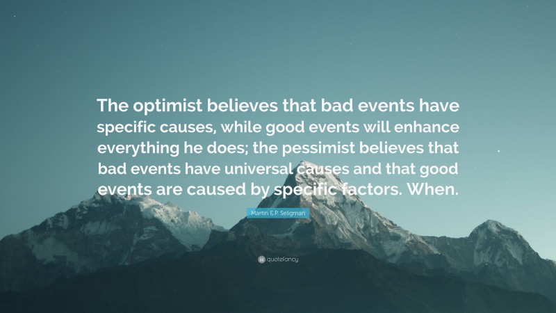 Martin E.P. Seligman Quote: “The optimist believes that bad events have specific causes, while good events will enhance everything he does; the pessimist believes that bad events have universal causes and that good events are caused by specific factors. When.”