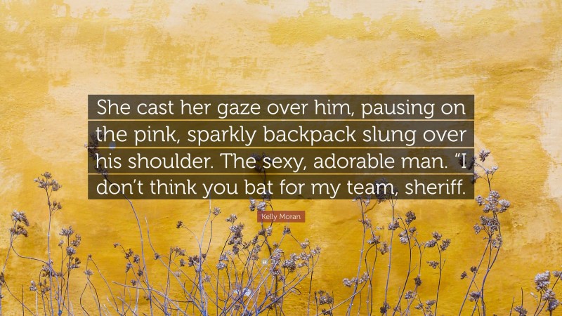 Kelly Moran Quote: “She cast her gaze over him, pausing on the pink, sparkly backpack slung over his shoulder. The sexy, adorable man. “I don’t think you bat for my team, sheriff.”