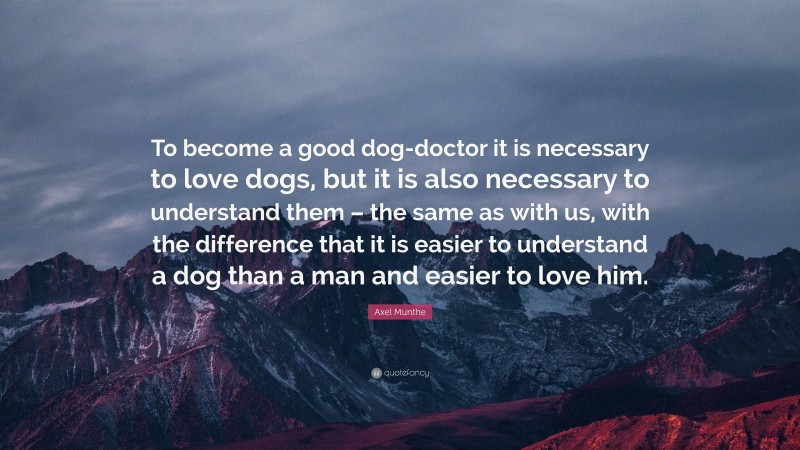 Axel Munthe Quote: “To become a good dog-doctor it is necessary to love dogs, but it is also necessary to understand them – the same as with us, with the difference that it is easier to understand a dog than a man and easier to love him.”