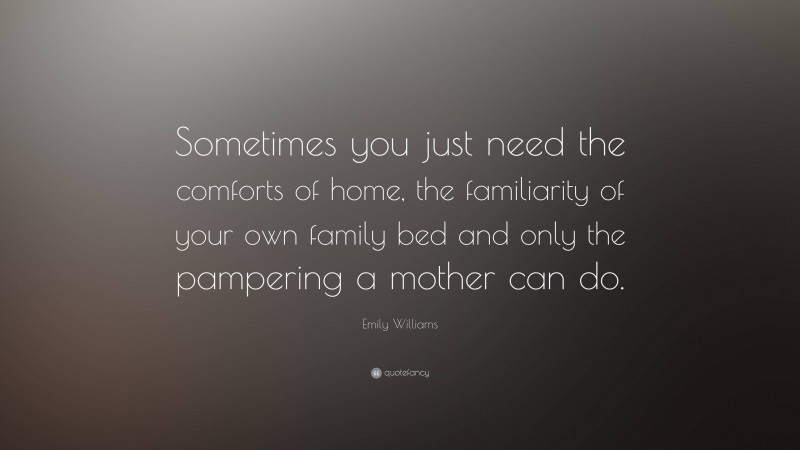 Emily Williams Quote: “Sometimes you just need the comforts of home, the familiarity of your own family bed and only the pampering a mother can do.”