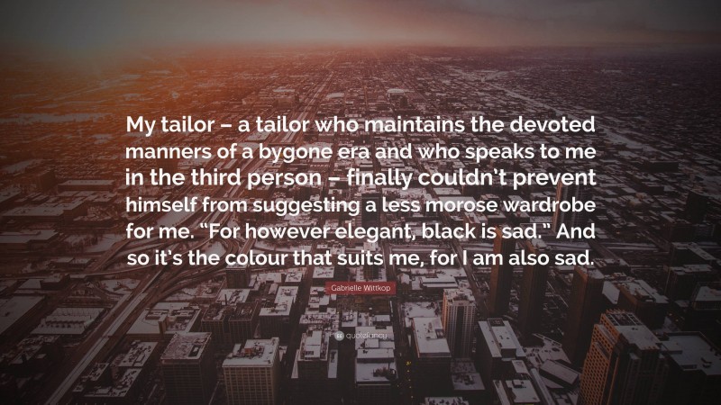 Gabrielle Wittkop Quote: “My tailor – a tailor who maintains the devoted manners of a bygone era and who speaks to me in the third person – finally couldn’t prevent himself from suggesting a less morose wardrobe for me. “For however elegant, black is sad.” And so it’s the colour that suits me, for I am also sad.”